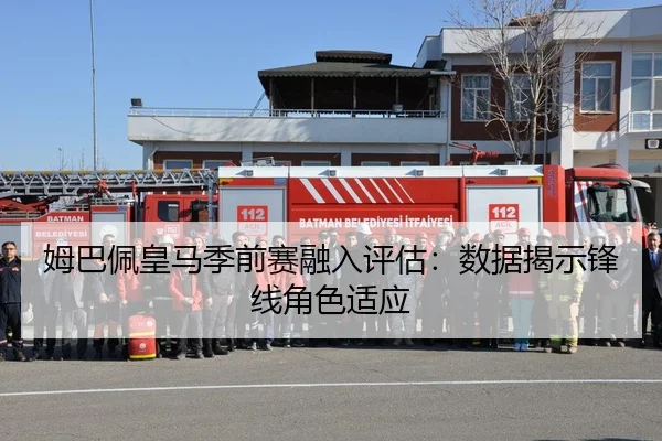 姆巴佩皇马季前赛融入评估：数据揭示锋线角色适应