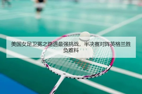 美国女足卫冕之路遇最强挑战，半决赛对阵英格兰胜负难料