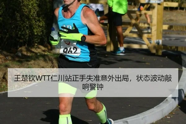 王楚钦WTT仁川站正手失准意外出局，状态波动敲响警钟