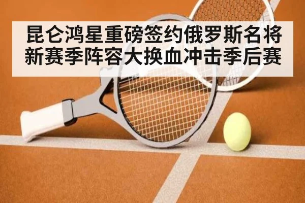 昆仑鸿星重磅签约俄罗斯名将 新赛季阵容大换血冲击季后赛