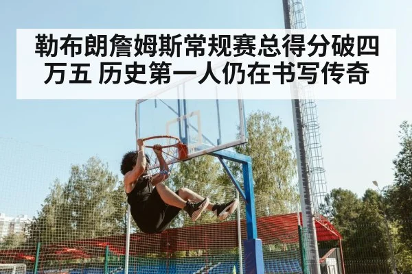 勒布朗詹姆斯常规赛总得分破四万五 历史第一人仍在书写传奇