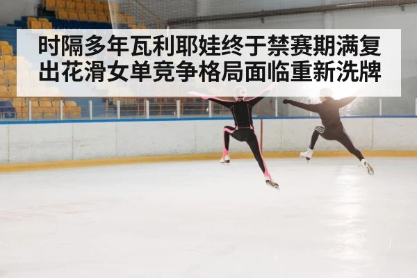 时隔多年瓦利耶娃终于禁赛期满复出花滑女单竞争格局面临重新洗牌