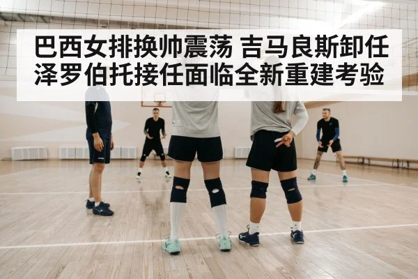 巴西女排换帅震荡 吉马良斯卸任泽罗伯托接任面临全新重建考验