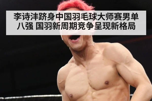 李诗沣跻身中国羽毛球大师赛男单八强 国羽新周期竞争呈现新格局