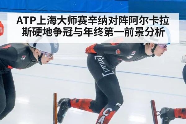 ATP上海大师赛辛纳对阵阿尔卡拉斯硬地争冠与年终第一前景分析